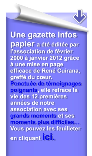 Une gazette Infos papier a été éditée par l’association de février 2000 à janvier 2012 grâce à une mise en page efficace de René Cuirana, greffé du cœur.Ponctuée de témoignages poignants, elle retrace la vie des 12 premières années de notre association avec ses grands moments et ses moments plus difficiles… Vous pouvez les feuilleter en cliquant ici.